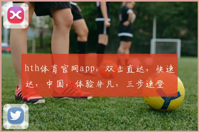 hth体育官网app，双击直达，快速达，中国，体验非凡，三步速登
