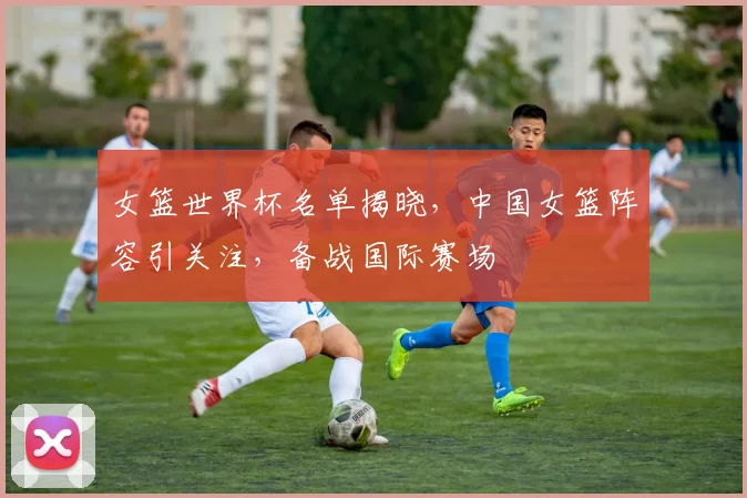 女篮世界杯名单揭晓，中国女篮阵容引关注，备战国际赛场