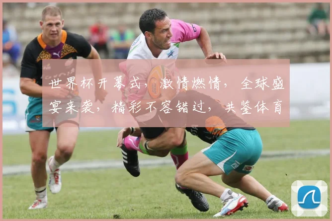 世界杯开幕式，激情燃情，全球盛宴来袭，精彩不容错过，共鉴体育荣耀