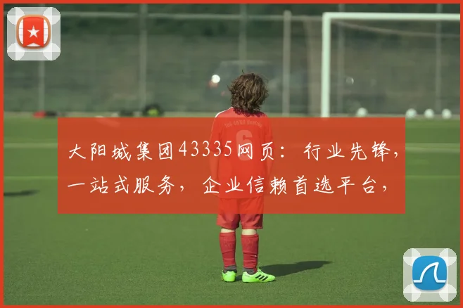大阳城集团43335网页：行业先锋，一站式服务，企业信赖首选平台，助力成长之路。