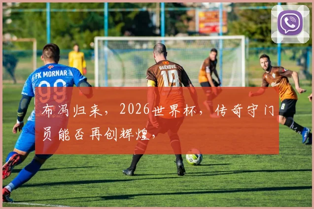 布冯归来，2026世界杯，传奇守门员能否再创辉煌，