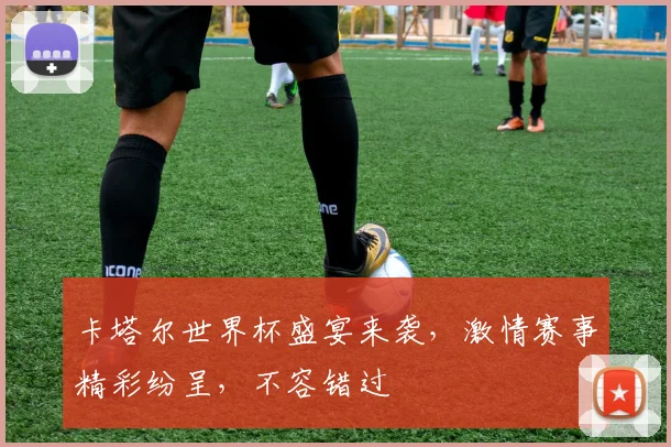 卡塔尔世界杯盛宴来袭，激情赛事精彩纷呈，不容错过
