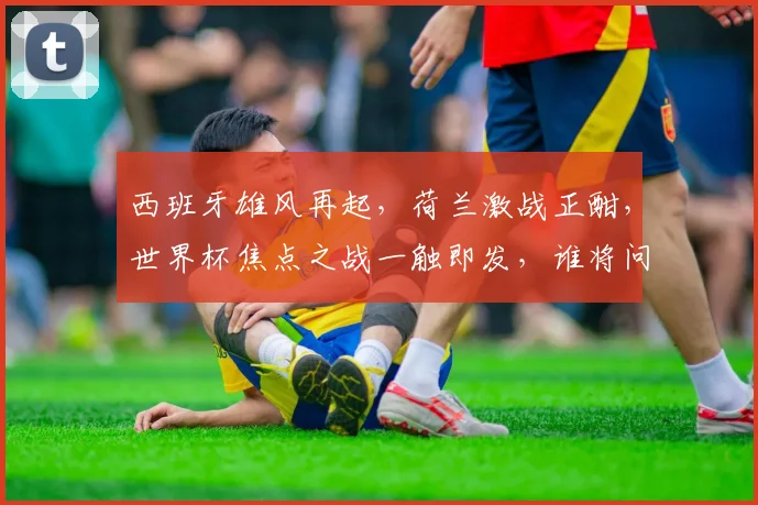 西班牙雄风再起，荷兰激战正酣，世界杯焦点之战一触即发，谁将问鼎巅峰